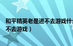 和平精英老是进不去游戏什么情况（和平精英今天为什么进不去游戏）