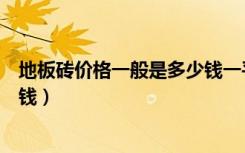 地板砖价格一般是多少钱一平方米（地板砖价格一般是多少钱）