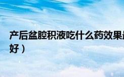 产后盆腔积液吃什么药效果最好（盆腔积液吃什么药效果最好）