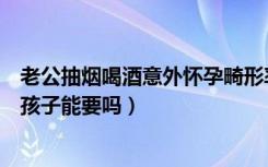 老公抽烟喝酒意外怀孕畸形率大吗（老公抽烟喝酒意外怀孕孩子能要吗）