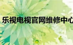 乐视电视官网维修中心电话（乐视电视官网）