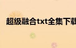 超级融合txt全集下载（超级融合txt下载）