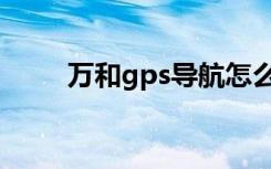 万和gps导航怎么使用（万和gps）