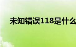 未知错误118是什么意思（未知错误11）