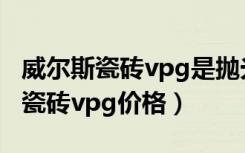 威尔斯瓷砖vpg是抛光砖还是抛釉砖（威尔斯瓷砖vpg价格）