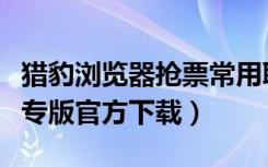 猎豹浏览器抢票常用联系人（猎豹浏览器抢票专版官方下载）