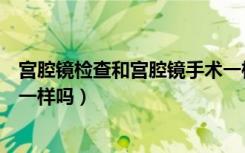 宫腔镜检查和宫腔镜手术一样吗（宫腔镜检查和宫腔镜手术一样吗）