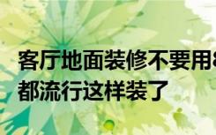 客厅地面装修不要用80*80的大瓷砖了，现在都流行这样装了