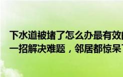 下水道被堵了怎么办最有效的方法（下水道堵了怎么办教你一招解决难题，邻居都惊呆了！）