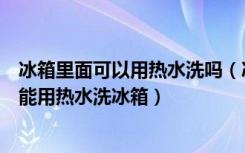 冰箱里面可以用热水洗吗（冰箱要用什么洗最干净为什么不能用热水洗冰箱）