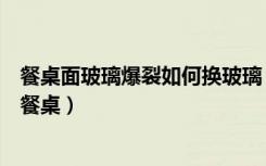 餐桌面玻璃爆裂如何换玻璃（玻璃餐桌好不好如何选购玻璃餐桌）