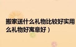 搬家送什么礼物比较好实用（搬家有哪些注意事项搬家送什么礼物好寓意好）