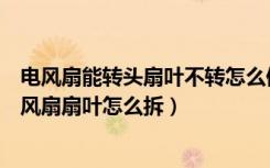 电风扇能转头扇叶不转怎么修（电风扇扇叶不转怎么回事电风扇扇叶怎么拆）