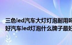 三色led汽车大灯灯泡耐用吗（汽车led灯泡单色跟三色那个好汽车led灯泡什么牌子最好）