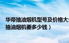 华帝抽油烟机型号及价格大全（华帝抽油烟机价格表，华帝抽油烟机要多少钱）