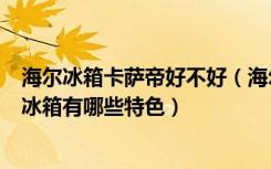 海尔冰箱卡萨帝好不好（海尔卡萨帝冰箱怎么样海尔卡萨帝冰箱有哪些特色）