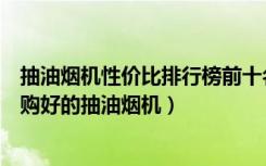 抽油烟机性价比排行榜前十名（抽油烟机质量排行榜如何选购好的抽油烟机）