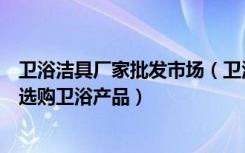 卫浴洁具厂家批发市场（卫浴洁具批发市场有哪些如何科学选购卫浴产品）