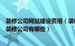 装修公司网站建设费用（装修公司网站建设有什么作用靠谱装修公司有哪些）