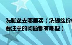 洗脚盆去哪里买（洗脚盆价格是多少钱洗脸盆选购的时候需要注意的问题都有哪些）