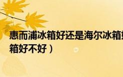 惠而浦冰箱好还是海尔冰箱好（惠而浦冰箱怎么样惠而浦冰箱好不好）