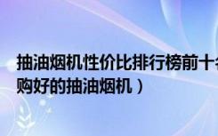 抽油烟机性价比排行榜前十名（抽油烟机质量排行榜如何选购好的抽油烟机）