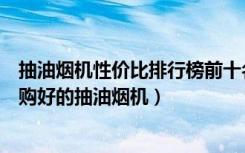 抽油烟机性价比排行榜前十名（抽油烟机质量排行榜如何选购好的抽油烟机）