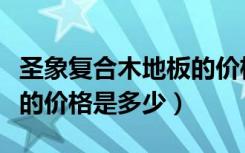 圣象复合木地板的价格明细（圣象复合木地板的价格是多少）