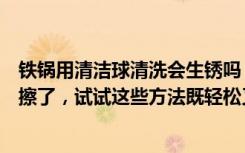 铁锅用清洁球清洗会生锈吗（铁锅生锈怎么办别再用钢丝球擦了，试试这些方法既轻松又省力）