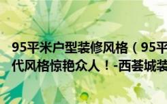 95平米户型装修风格（95平米的房这样装修好看100倍，现代风格惊艳众人！-西荟城装修）