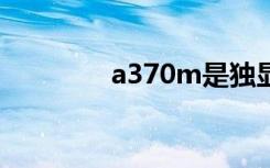 a370m是独显吗（a370e）