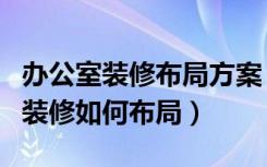 办公室装修布局方案（办公楼内部装修办公室装修如何布局）