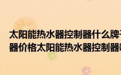 太阳能热水器控制器什么牌子的质量好（太阳能热水器控制器价格太阳能热水器控制器哪个牌子好）