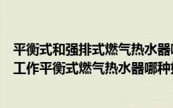 平衡式和强排式燃气热水器哪个好（平衡式燃气热水器怎么工作平衡式燃气热水器哪种好）