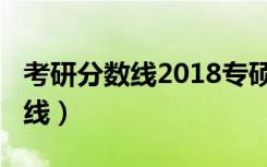 考研分数线2018专硕（考研分数线2018国家线）