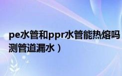 pe水管和ppr水管能热熔吗（pe管和ppr管能热熔吗如何检测管道漏水）