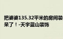 把婆婆135.32平米的房间装修成这种现代风格，一进门就惊呆了！-天宇蓝山装饰