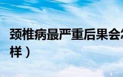 颈椎病最严重后果会怎样（颈椎病最严重会怎样）