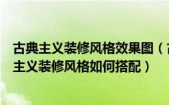 古典主义装修风格效果图（古典主义时期的音乐特点，古典主义装修风格如何搭配）