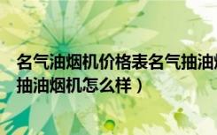 名气油烟机价格表名气抽油烟机全部（名气油烟机价格名气抽油烟机怎么样）