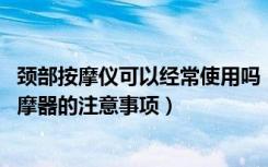 颈部按摩仪可以经常使用吗（颈椎按摩仪有用吗,使用颈部按摩器的注意事项）