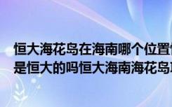 恒大海花岛在海南哪个位置恒大海花岛在海南哪里（海花岛是恒大的吗恒大海南海花岛项目有多耗钱）