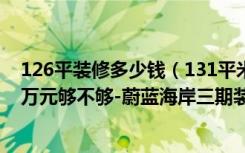 126平装修多少钱（131平米的房子如何装修，装修价格11万元够不够-蔚蓝海岸三期装修）