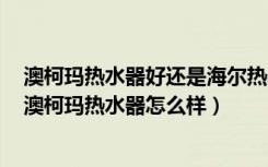 澳柯玛热水器好还是海尔热水器好（澳柯玛热水器好不好，澳柯玛热水器怎么样）