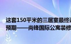 这套150平米的三居室最终选择了现代风格，而且效果远超预期——尚锋国际公寓装修。