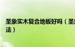 圣象实木复合地板好吗（圣象木地板好吗实木地板挑选的方法）