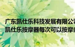 广东凯仕乐科技发展有限公司按摩器（凯仕乐按摩器怎么样,凯仕乐按摩器每次可以按摩多久）