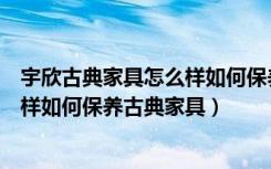 宇欣古典家具怎么样如何保养古典家具（宇欣古典家具怎么样如何保养古典家具）