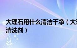 大理石用什么清洁干净（大理石用什么清洁怎样选购大理石清洗剂）