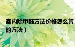 室内除甲醛方法价格怎么算（室内检测甲醛多少钱去除甲醛的方法）